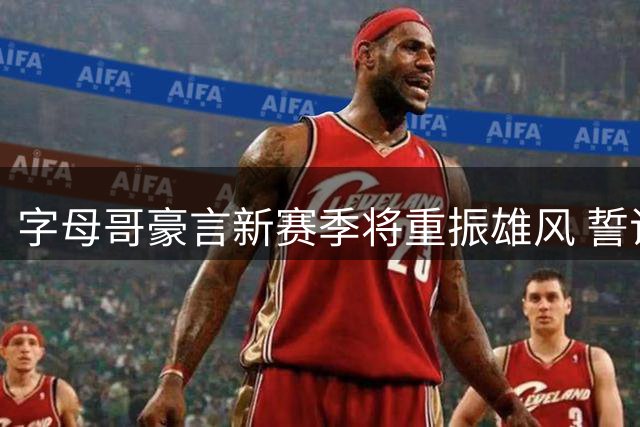 字母哥豪言新赛季将重振雄风 誓证联盟顶级球星地位