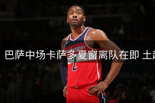 巴萨中场卡萨多夏窗离队在即 土超两强展开争夺