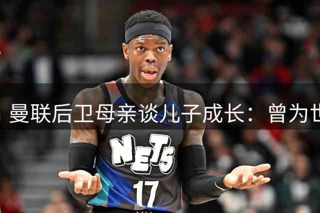 曼联后卫母亲谈儿子成长：曾为世界杯打包行李却遗憾落选