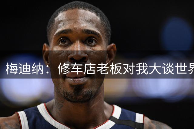 梅迪纳：修车店老板对我大谈世界杯决赛阴谋论，知道我谁后他哭了