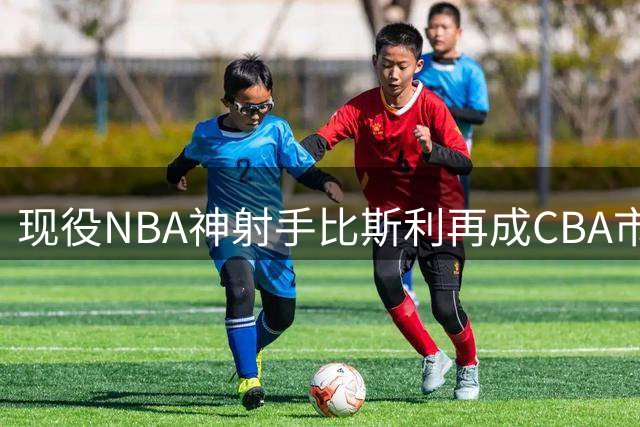 现役NBA神射手比斯利再成CBA市场香饽饽 广东男篮蓄势发力引援争夺战