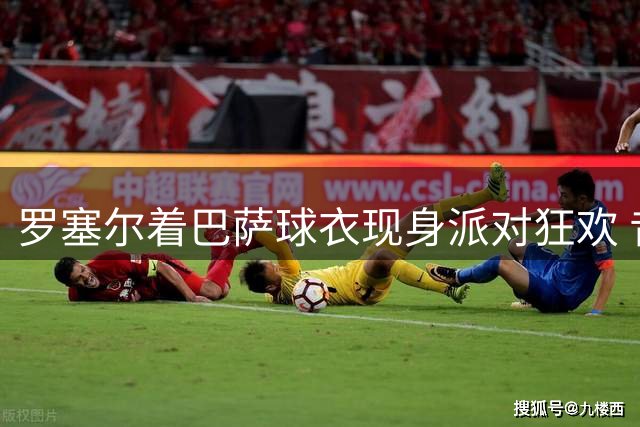 罗塞尔着巴萨球衣现身派对狂欢 昔日主席形象大变